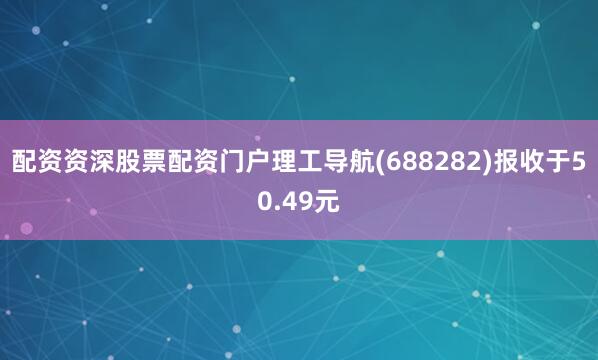 配资资深股票配资门户理工导航(688282)报收于50.49元